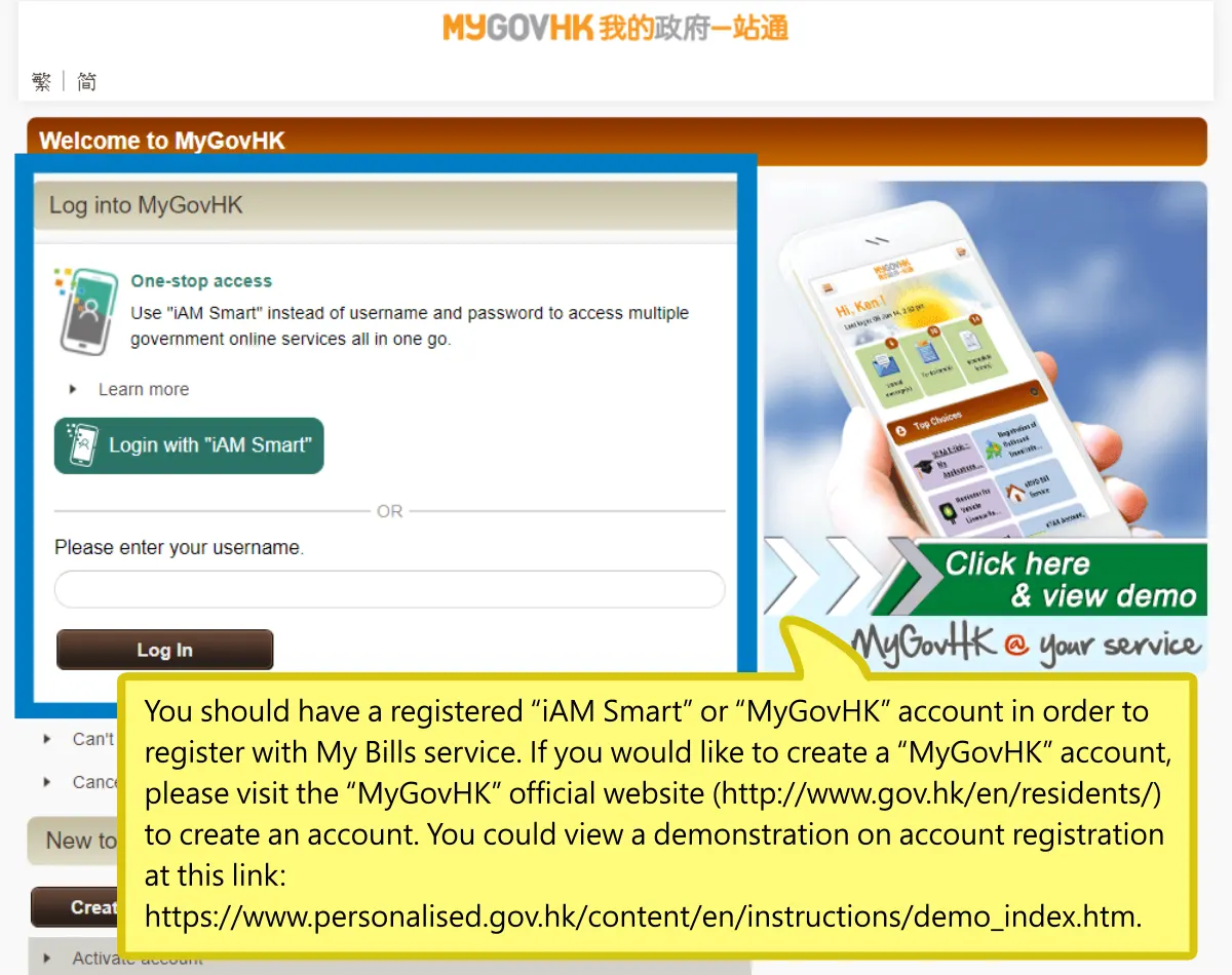You should have a registered “iAM Smart” or “MyGovHK” account in order to register with My Bills service. If you would like to create a “MyGovHK” account, please visit the “MyGovHK” official website (http://www.gov.hk/en/residents/) to create an account. You could view a demonstration on account registration at this link: https://www.personalised.gov.hk/content/en/instructions/demo_index.htm.