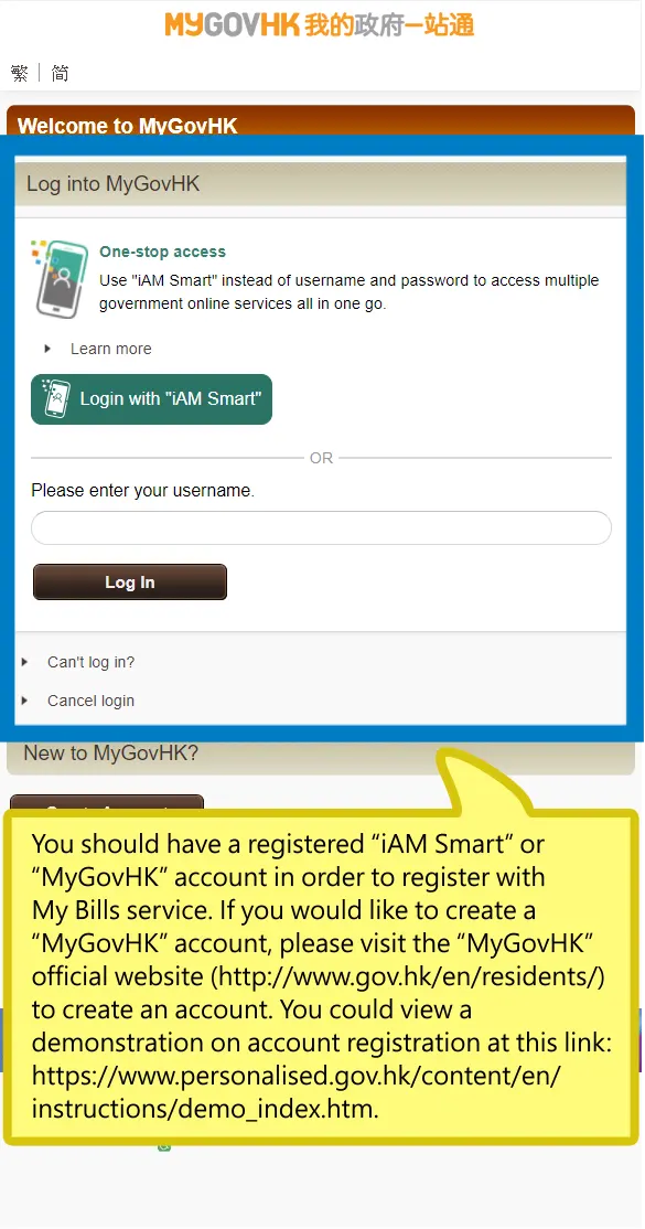 You should have a registered “iAM Smart” or “MyGovHK” account in order to register with My Bills service. If you would like to create a “MyGovHK” account, please visit the “MyGovHK” official website (http://www.gov.hk/en/residents/) to create an account. You could view a demonstration on account registration at this link: https://www.personalised.gov.hk/content/en/instructions/demo_index.htm.