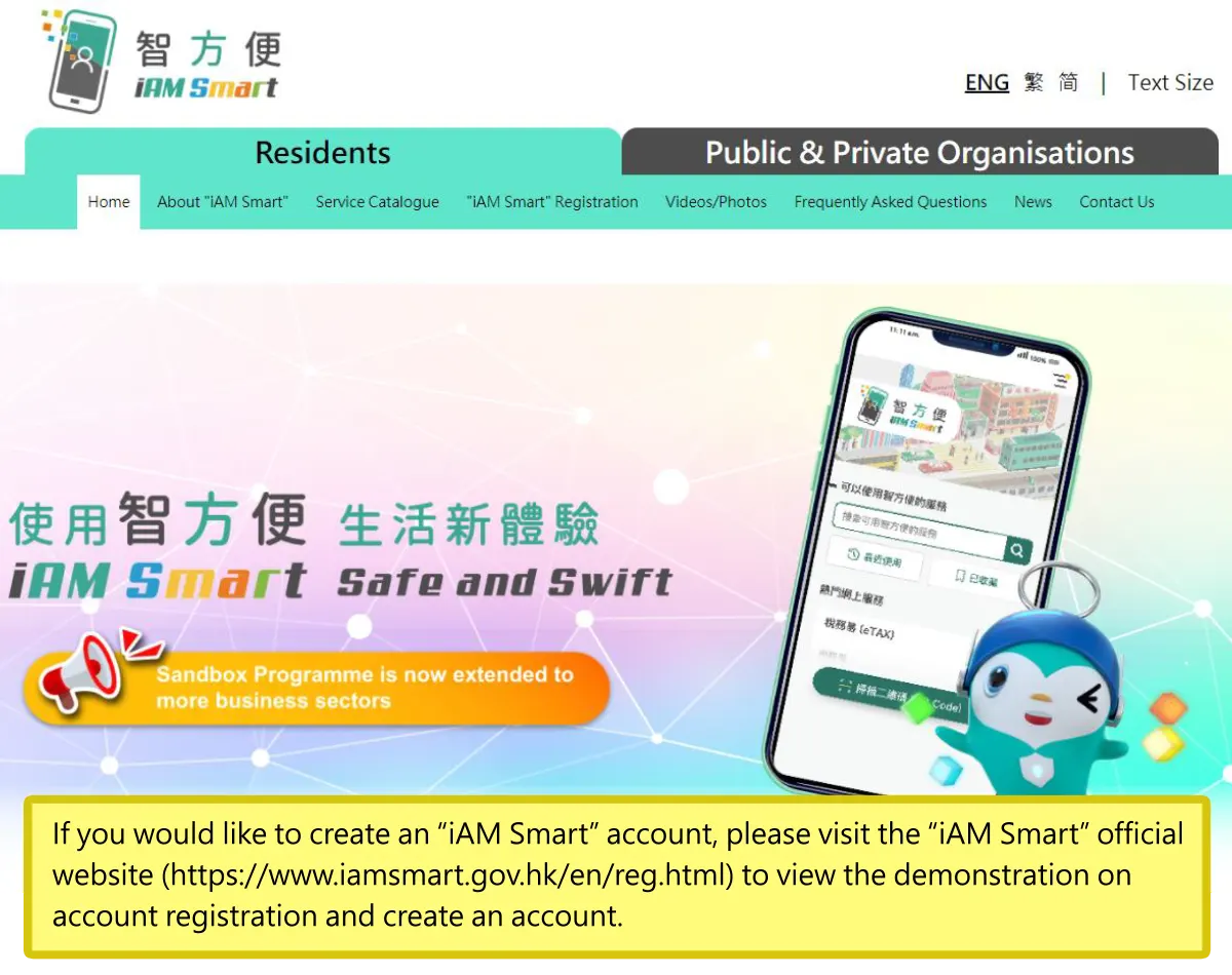 If you would like to create an “iAM Smart” account, please visit the “iAM Smart” official website (https://www.iamsmart.gov.hk/en/reg.html) to view the demonstration on account registration and create an account.