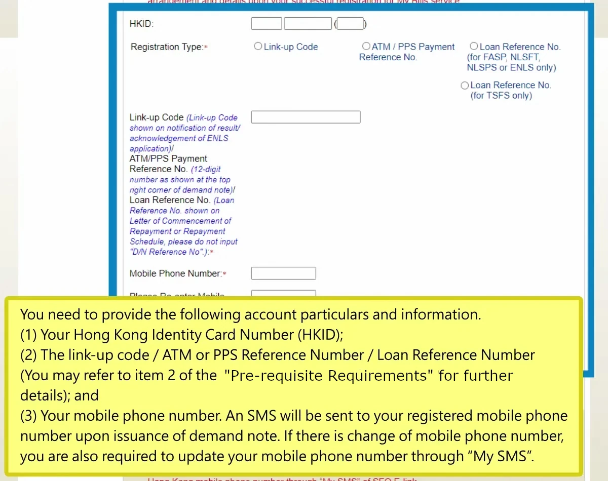 You need to provide the following account particulars and information.(1) Your Hong Kong Identity Card Number (HKID); (2) The link-up code / ATM or PPS Reference Number / Loan Reference Number (You may refer to item 2 of the “Pre-requisite Requirements” for further details); and (3) Your mobile phone number. An SMS will be sent to your registered mobile phone number upon issuance of demand note. If there is change of mobile phone number, you are also required to update your mobile phone number through “My SMS”.