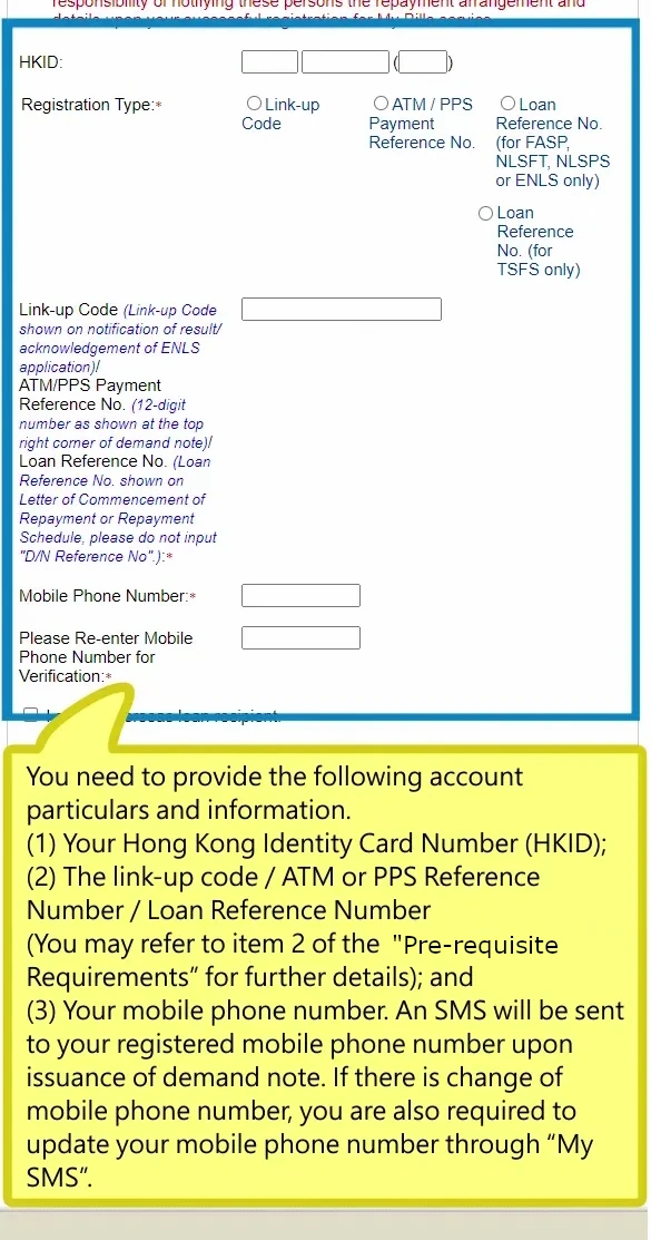 You need to provide the following account particulars and information.(1) Your Hong Kong Identity Card Number (HKID); (2) The link-up code / ATM or PPS Reference Number / Loan Reference Number (You may refer to item 2 of the “Pre-requisite Requirements” for further details); and (3) Your mobile phone number. An SMS will be sent to your registered mobile phone number upon issuance of demand note. If there is change of mobile phone number, you are also required to update your mobile phone number through “My SMS”.