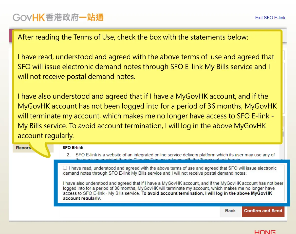 After reading the Terms of Use, check the box with the statements below: I have read, understood and agreed with the above terms of use and agreed that SFO will issue electronic demand notes through SFO E-link My Bills service and I will not receive postal demand notes. I have also understood and agreed that if I have a MyGovHK account, and if the MyGovHK account has not been logged into for a period of 36 months, MyGovHK will terminate my account, which makes me no longer have access to SFO E-link - My Bills service. To avoid account termination, I will log in the above MyGovHK account regularly.