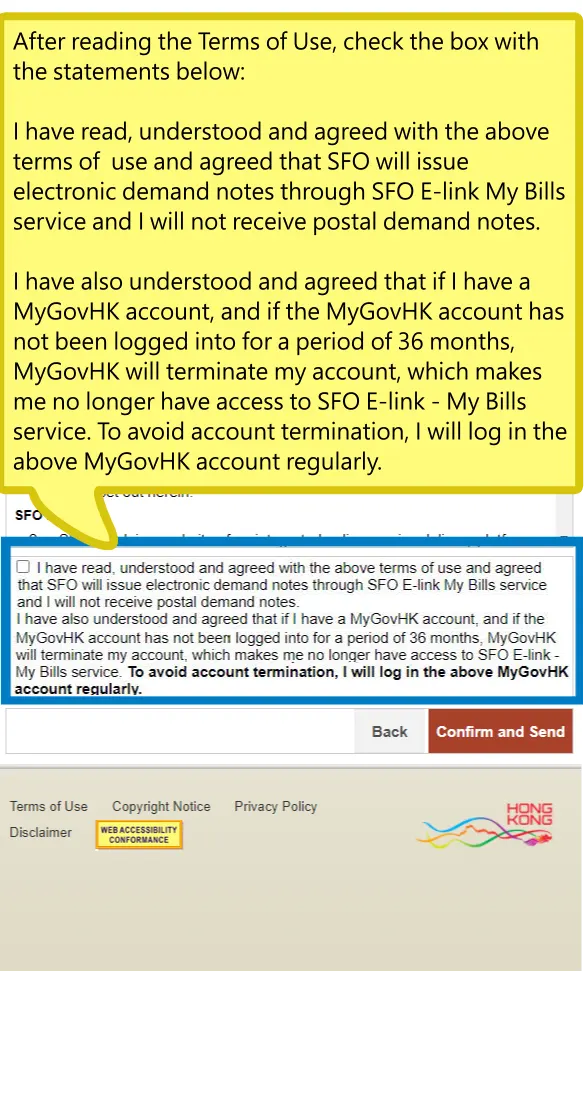 After reading the Terms of Use, check the box with the statements below: I have read, understood and agreed with the above terms of use and agreed that SFO will issue electronic demand notes through SFO E-link My Bills service and I will not receive postal demand notes. I have also understood and agreed that if I have a MyGovHK account, and if the MyGovHK account has not been logged into for a period of 36 months, MyGovHK will terminate my account, which makes me no longer have access to SFO E-link - My Bills service. To avoid account termination, I will log in the above MyGovHK account regularly.